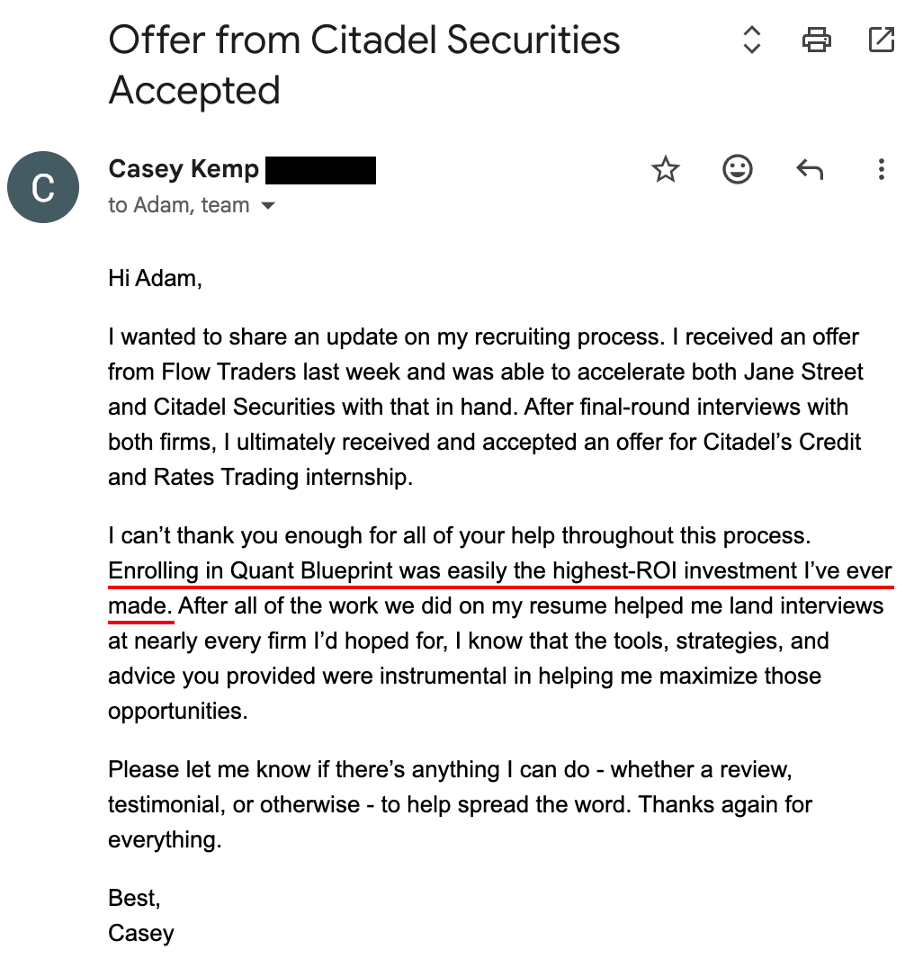 Email from Casey Kemp — Accepted — Citadel Securities. “I ultimately received and accepted an offer for Citadel's Credit and Rates Trading internship. Enrolling in Quant Blueprint was easily the highest-ROI investment I've ever made.”