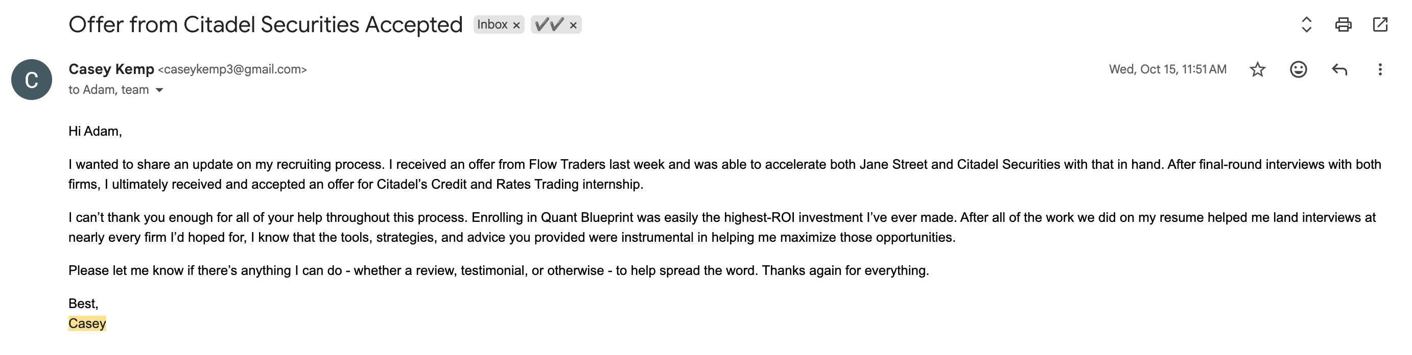 Email from Casey Kemp — Accepted — Citadel Securities. “I ultimately received and accepted an offer for Citadel's Credit and Rates Trading internship. Enrolling in Quant Blueprint was easily the highest-ROI investment I've ever made.”